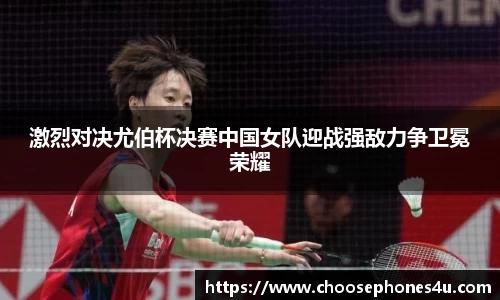 激烈对决尤伯杯决赛中国女队迎战强敌力争卫冕荣耀
